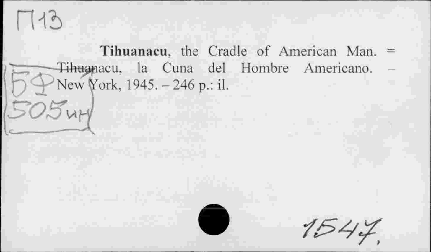 ﻿гш
Tihuanacu, the Cradle of American Man. ■Tiht^iacu, la Cuna del Hombre Americano. New fefork, 1945. - 246 p.: il.
